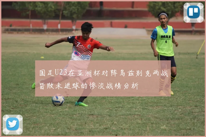国足U23在亚洲杯对阵乌兹别克两战皆败未进球的惨淡战绩分析