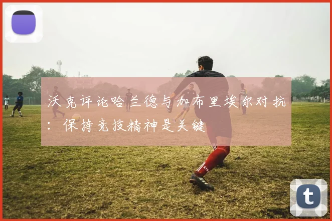 沃克评论哈兰德与加布里埃尔对抗：保持竞技精神是关键