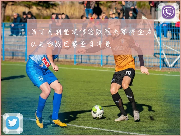 马丁内利坚定信念欧冠决赛将全力以赴迎战巴黎圣日耳曼
