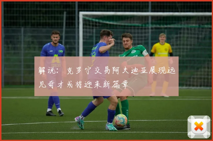 解说：克罗宁交易阿夫迪亚展现远见奇才或将迎来新篇章