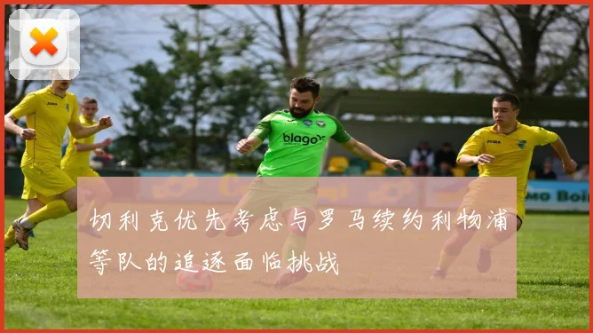 切利克优先考虑与罗马续约利物浦等队的追逐面临挑战