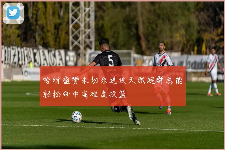 哈特盛赞米切尔进攻天赋超群总能轻松命中高难度投篮