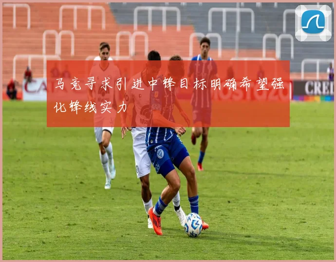 马竞寻求引进中锋目标明确希望强化锋线实力