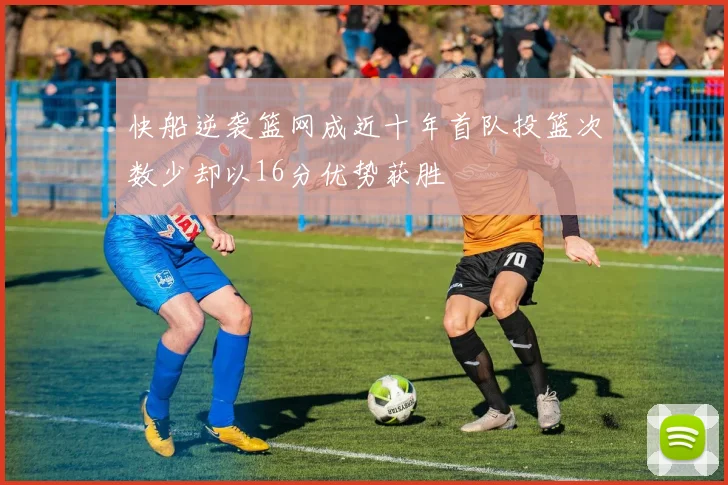 快船逆袭篮网成近十年首队投篮次数少却以16分优势获胜