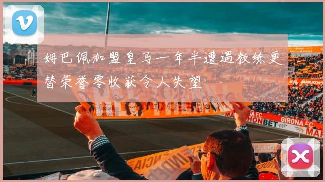 姆巴佩加盟皇马一年半遭遇教练更替荣誉零收获令人失望